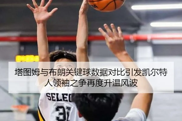 塔图姆与布朗关键球数据对比引发凯尔特人领袖之争再度升温风波